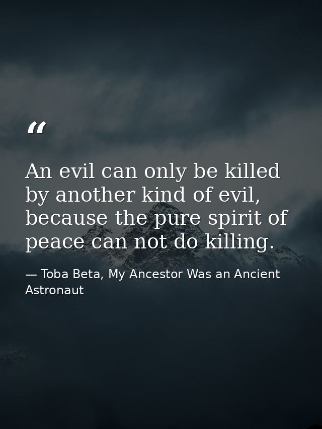 An evil can only be killed by another kind of evil, because the pure spirit of peace can not do killing. — Toba Beta, My Ancestor Was an Ancient Astronaut