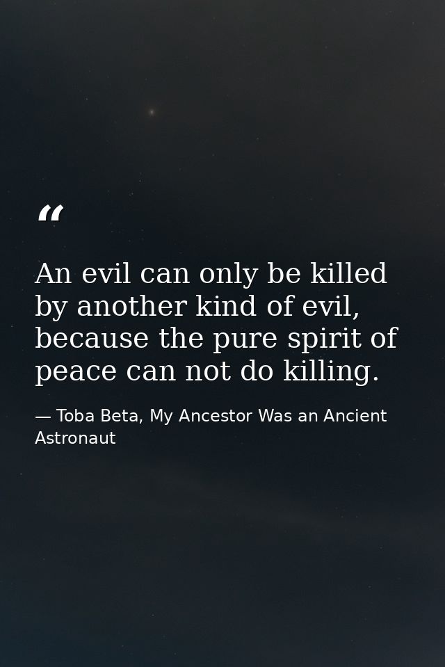 An evil can only be killed by another kind of evil, because the pure spirit of peace can not do killing. — Toba Beta, My Ancestor Was an Ancient Astronaut