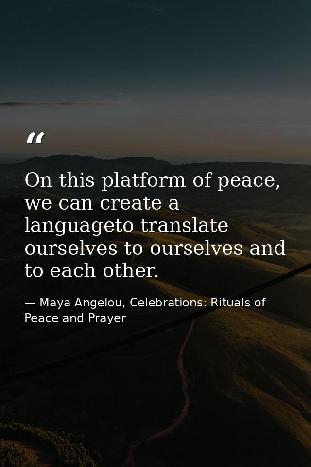 On this platform of peace, we can create a languageto translate ourselves to ourselves and to each other. — Maya Angelou, Celebrations: Rituals of Peace and Prayer