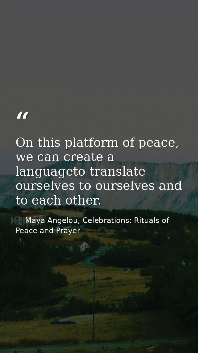 On this platform of peace, we can create a languageto translate ourselves to ourselves and to each other. — Maya Angelou, Celebrations: Rituals of Peace and Prayer