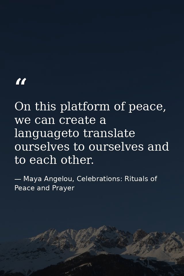 On this platform of peace, we can create a languageto translate ourselves to ourselves and to each other. — Maya Angelou, Celebrations: Rituals of Peace and Prayer