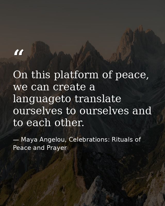 On this platform of peace, we can create a languageto translate ourselves to ourselves and to each other. — Maya Angelou, Celebrations: Rituals of Peace and Prayer