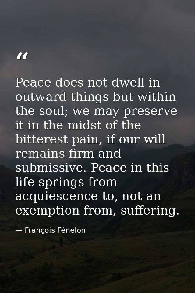 Peace does not dwell in outward things but within the soul; we may preserve it in the midst of the bitterest pain, if ou — François Fénelon