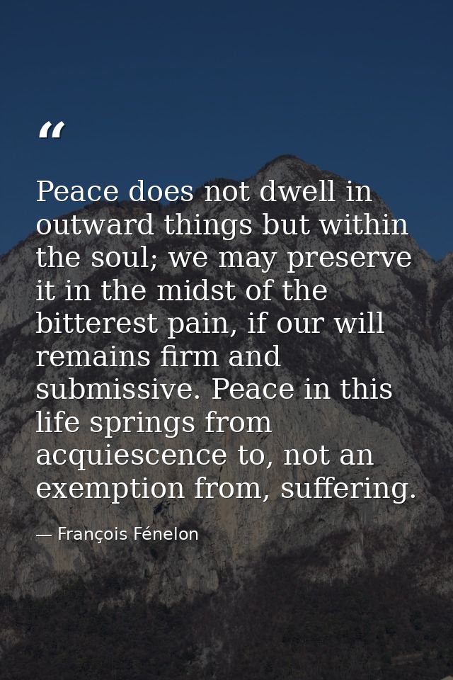 Peace does not dwell in outward things but within the soul; we may preserve it in the midst of the bitterest pain, if ou — François Fénelon