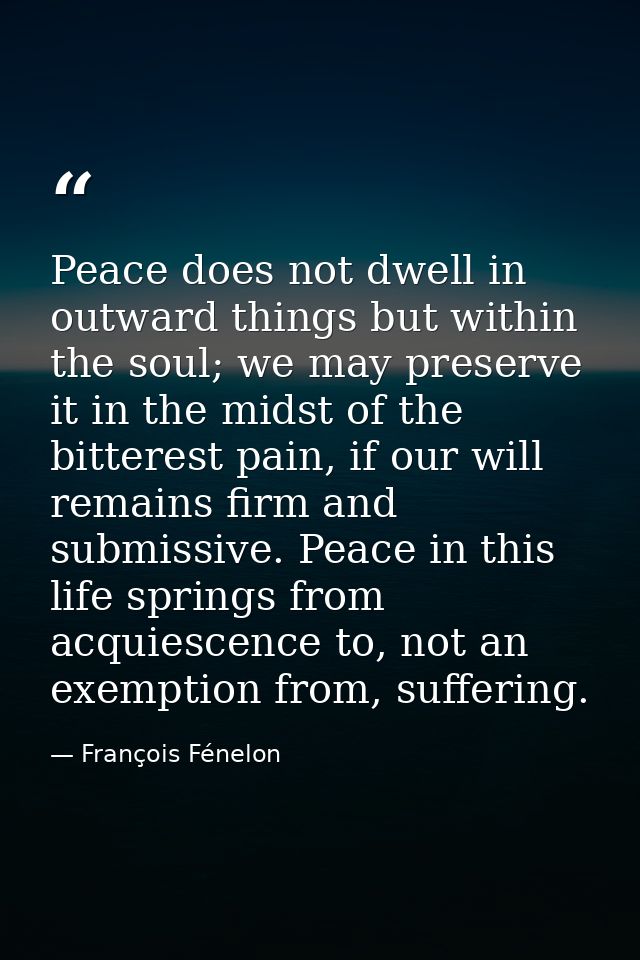 Peace does not dwell in outward things but within the soul; we may preserve it in the midst of the bitterest pain, if ou — François Fénelon