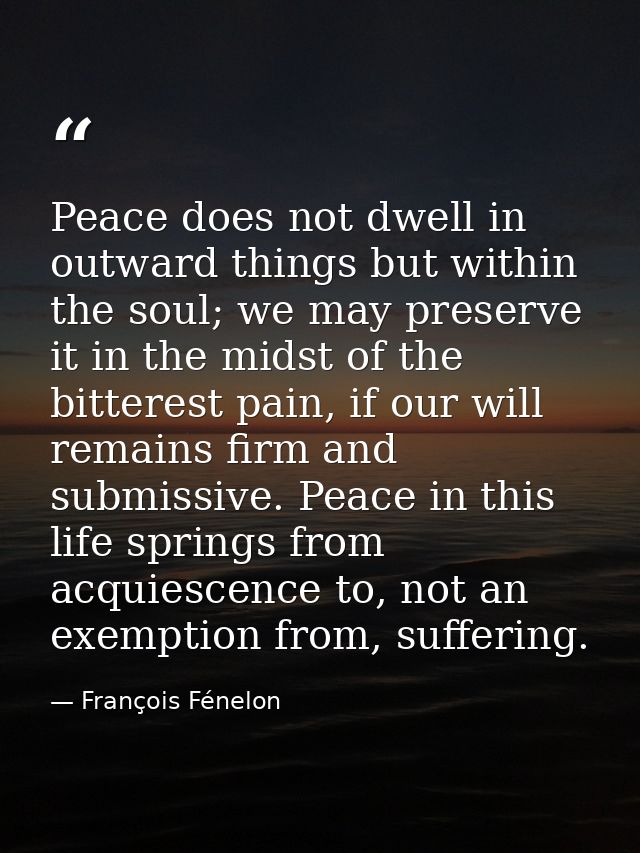 Peace does not dwell in outward things but within the soul; we may preserve it in the midst of the bitterest pain, if ou — François Fénelon