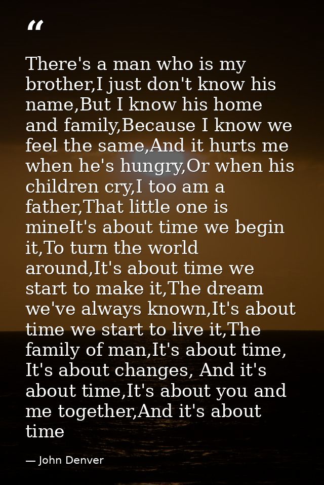 There's a man who is my brother,I just don't know his name,But I know his home and family,Because I know we feel the sam — John Denver