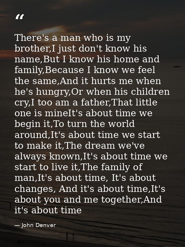 There's a man who is my brother,I just don't know his name,But I know his home and family,Because I know we feel the sam — John Denver