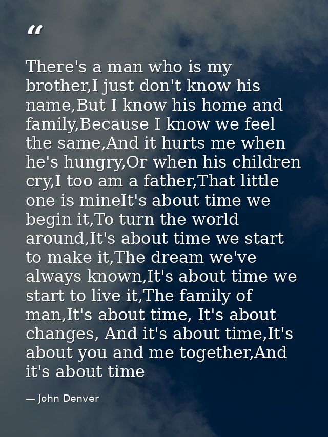There's a man who is my brother,I just don't know his name,But I know his home and family,Because I know we feel the sam — John Denver