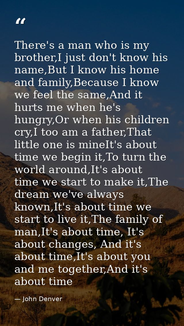 There's a man who is my brother,I just don't know his name,But I know his home and family,Because I know we feel the sam — John Denver
