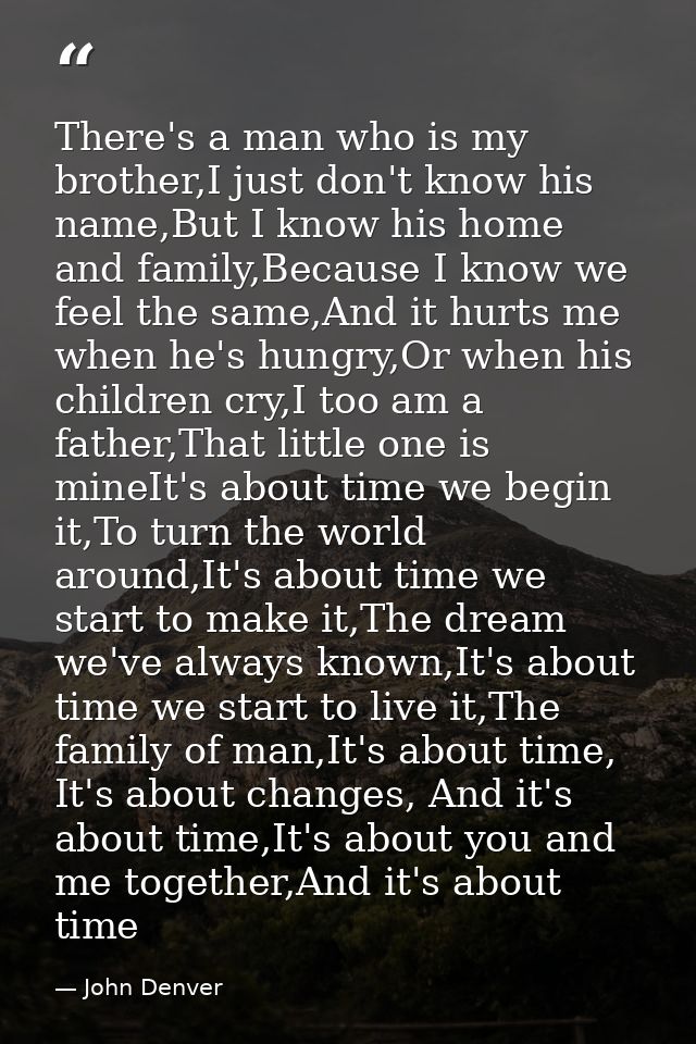 There's a man who is my brother,I just don't know his name,But I know his home and family,Because I know we feel the sam — John Denver