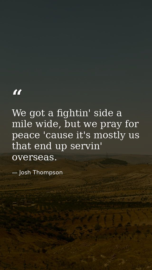 We got a fightin' side a mile wide, but we pray for peace 'cause it's mostly us that end up servin' overseas. — Josh Thompson