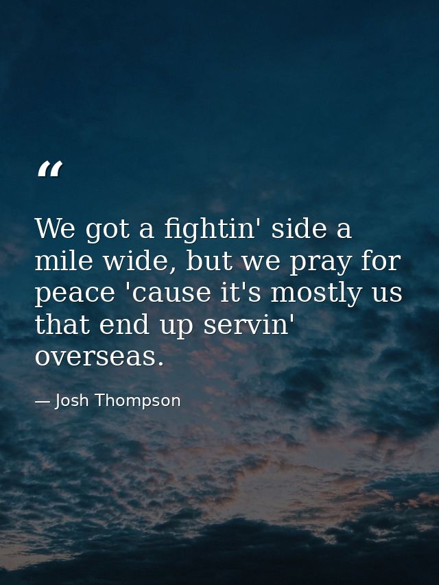 We got a fightin' side a mile wide, but we pray for peace 'cause it's mostly us that end up servin' overseas. — Josh Thompson