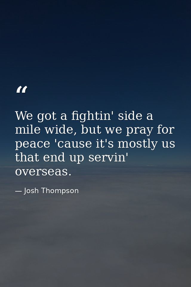 We got a fightin' side a mile wide, but we pray for peace 'cause it's mostly us that end up servin' overseas. — Josh Thompson