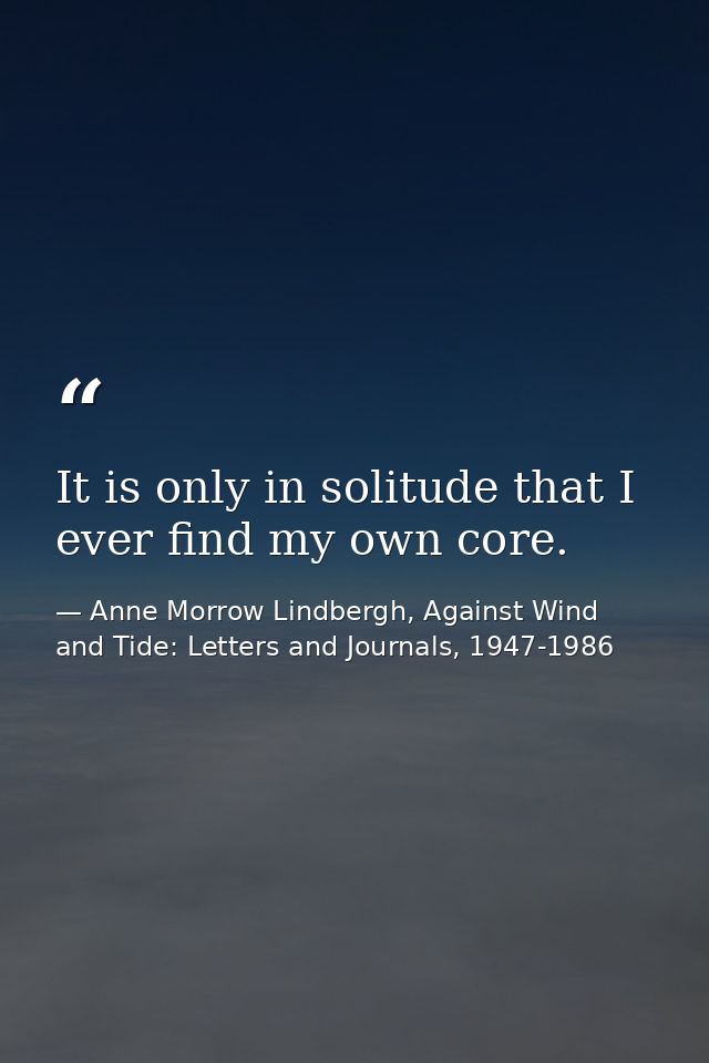 It is only in solitude that I ever find my own core. — Anne Morrow Lindbergh, Against Wind and Tide: Letters and Journals, 1947-1986