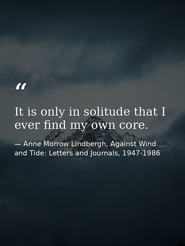 It is only in solitude that I ever find my own core. — Anne Morrow Lindbergh, Against Wind and Tide: Letters and Journals, 1947-1986