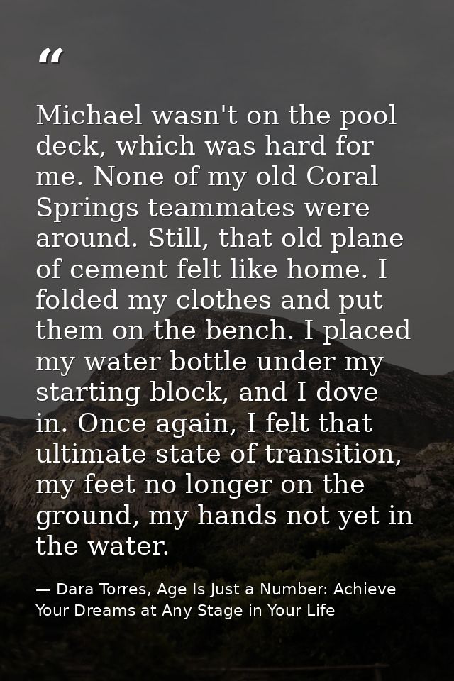 Michael wasn't on the pool deck, which was hard for me. None of my old Coral Springs teammates were around. Still, that  — Dara Torres, Age Is Just a Number: Achieve Your Dreams at Any Stage in Your Life