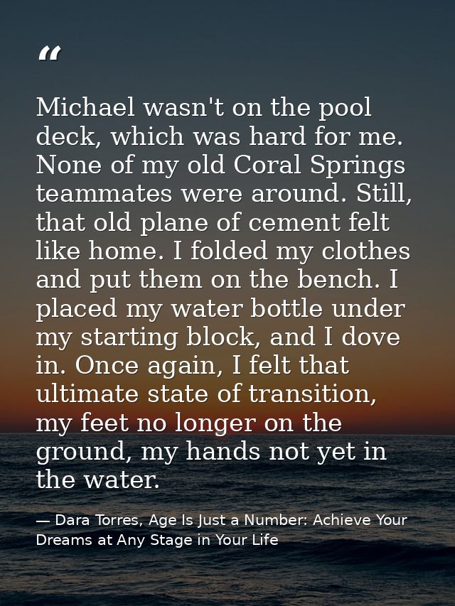 Michael wasn't on the pool deck, which was hard for me. None of my old Coral Springs teammates were around. Still, that  — Dara Torres, Age Is Just a Number: Achieve Your Dreams at Any Stage in Your Life