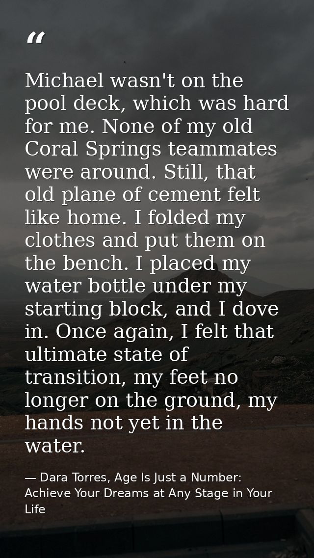 Michael wasn't on the pool deck, which was hard for me. None of my old Coral Springs teammates were around. Still, that  — Dara Torres, Age Is Just a Number: Achieve Your Dreams at Any Stage in Your Life
