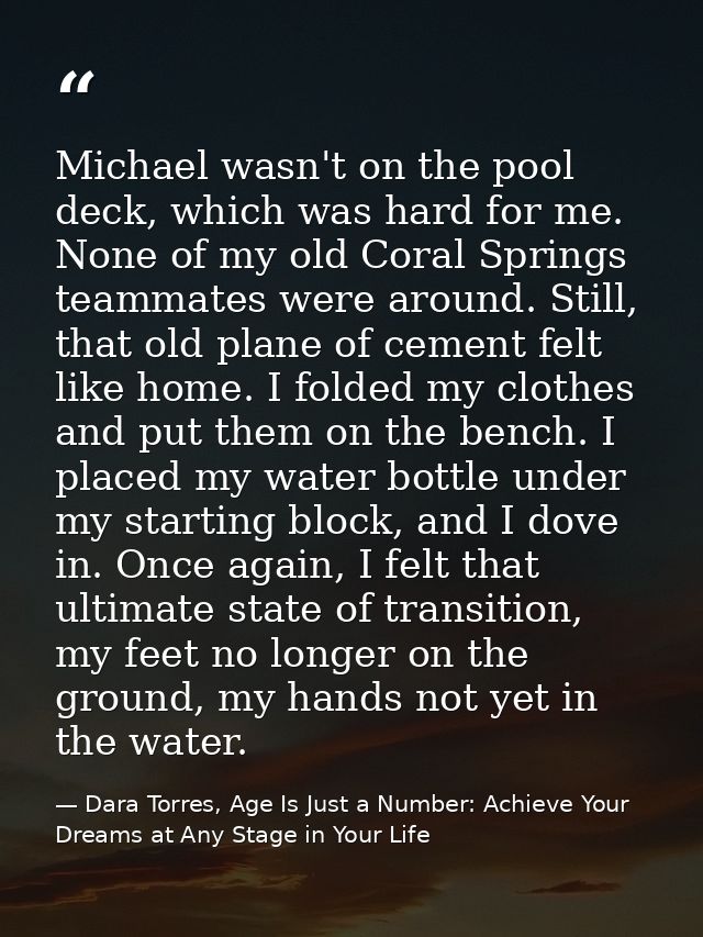 Michael wasn't on the pool deck, which was hard for me. None of my old Coral Springs teammates were around. Still, that  — Dara Torres, Age Is Just a Number: Achieve Your Dreams at Any Stage in Your Life