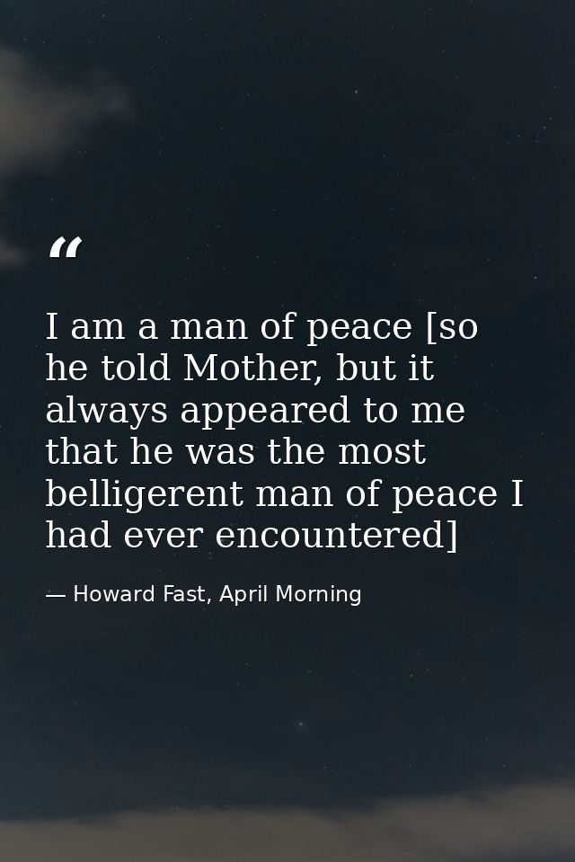 I am a man of peace [so he told Mother, but it always appeared to me that he was the most belligerent man of peace I had — Howard Fast, April Morning