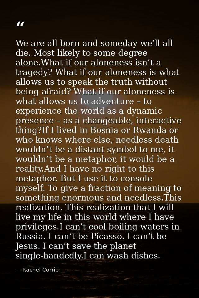 We are all born and someday we’ll all die. Most likely to some degree alone.What if our aloneness isn’t a tragedy? What  — Rachel Corrie