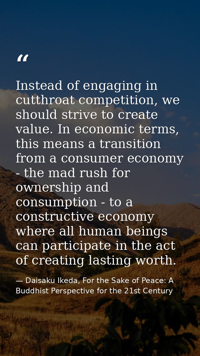 Instead of engaging in cutthroat competition, we should strive to create value. In economic terms, this means a transiti — Daisaku Ikeda, For the Sake of Peace: A Buddhist Perspective for the 21st Century