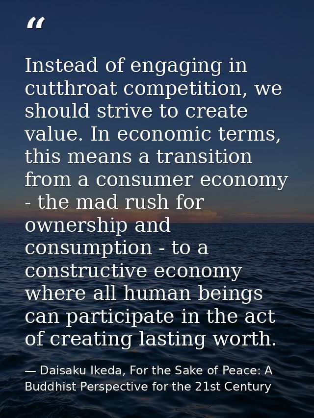 Instead of engaging in cutthroat competition, we should strive to create value. In economic terms, this means a transiti — Daisaku Ikeda, For the Sake of Peace: A Buddhist Perspective for the 21st Century