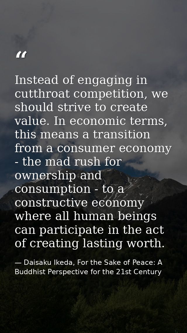 Instead of engaging in cutthroat competition, we should strive to create value. In economic terms, this means a transiti — Daisaku Ikeda, For the Sake of Peace: A Buddhist Perspective for the 21st Century