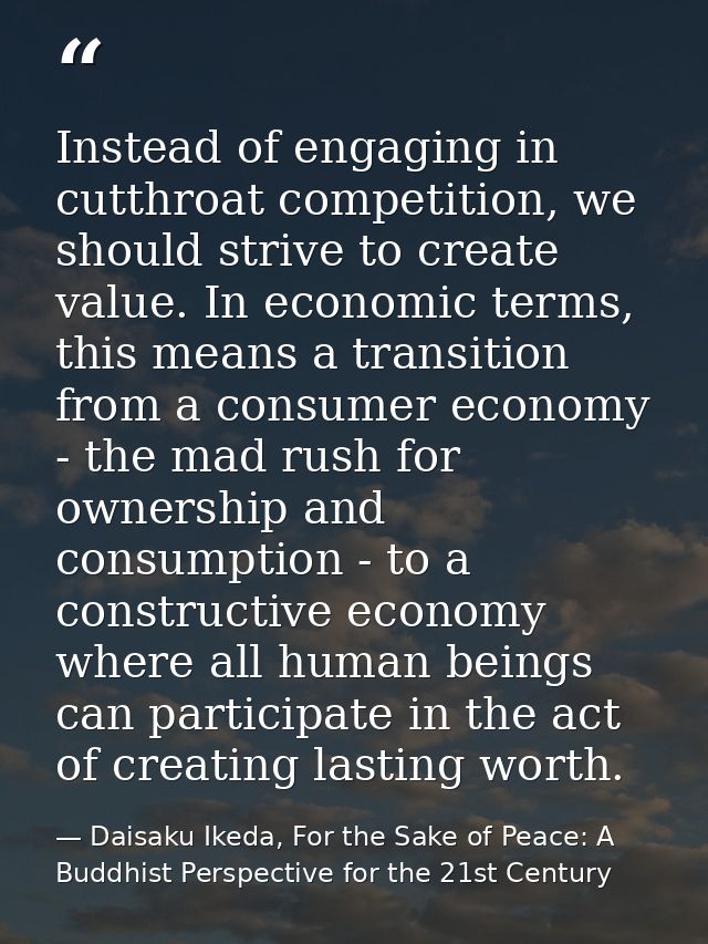 Instead of engaging in cutthroat competition, we should strive to create value. In economic terms, this means a transiti — Daisaku Ikeda, For the Sake of Peace: A Buddhist Perspective for the 21st Century