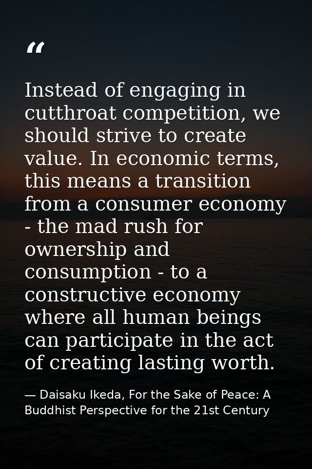 Instead of engaging in cutthroat competition, we should strive to create value. In economic terms, this means a transiti — Daisaku Ikeda, For the Sake of Peace: A Buddhist Perspective for the 21st Century