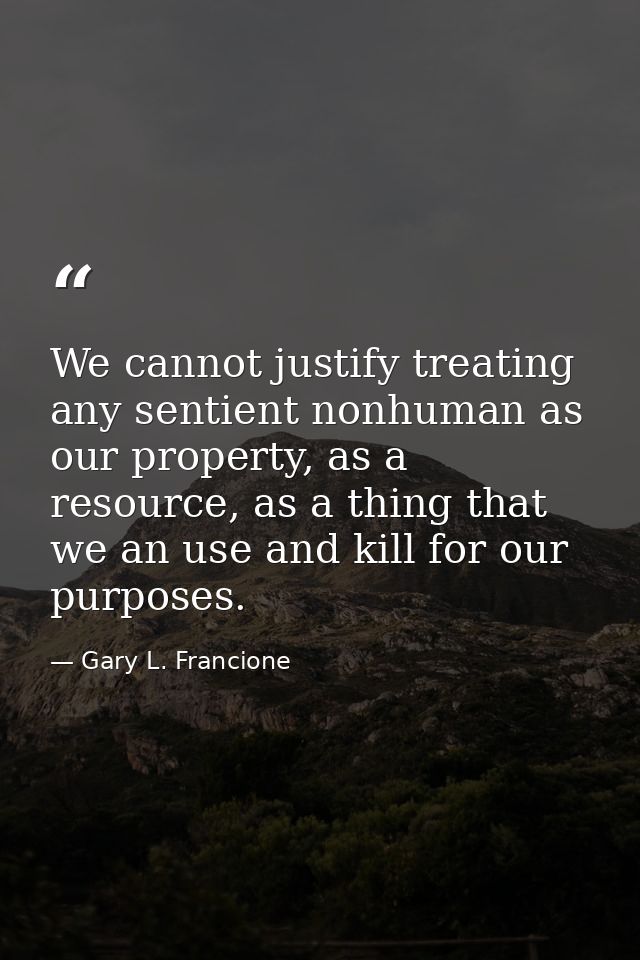 We cannot justify treating any sentient nonhuman as our property, as a resource, as a thing that we an use and kill for  — Gary L. Francione