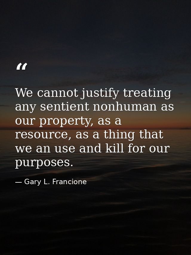 We cannot justify treating any sentient nonhuman as our property, as a resource, as a thing that we an use and kill for  — Gary L. Francione