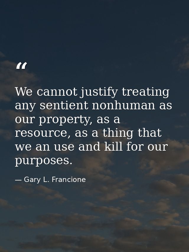 We cannot justify treating any sentient nonhuman as our property, as a resource, as a thing that we an use and kill for  — Gary L. Francione