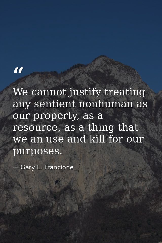 We cannot justify treating any sentient nonhuman as our property, as a resource, as a thing that we an use and kill for  — Gary L. Francione