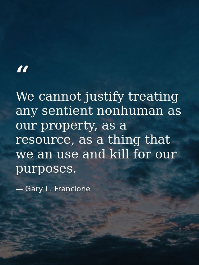 We cannot justify treating any sentient nonhuman as our property, as a resource, as a thing that we an use and kill for  — Gary L. Francione