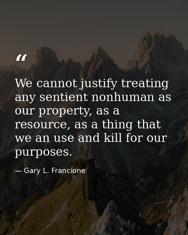 We cannot justify treating any sentient nonhuman as our property, as a resource, as a thing that we an use and kill for  — Gary L. Francione
