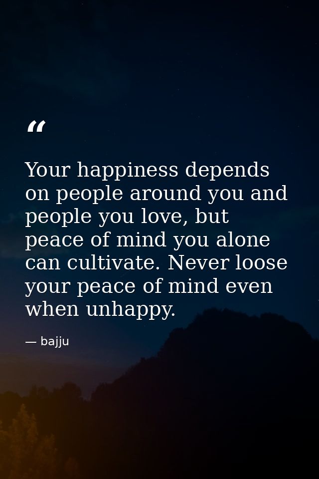 Your happiness depends on people around you and people you love, but peace of mind you alone can cultivate. Never loose  — bajju