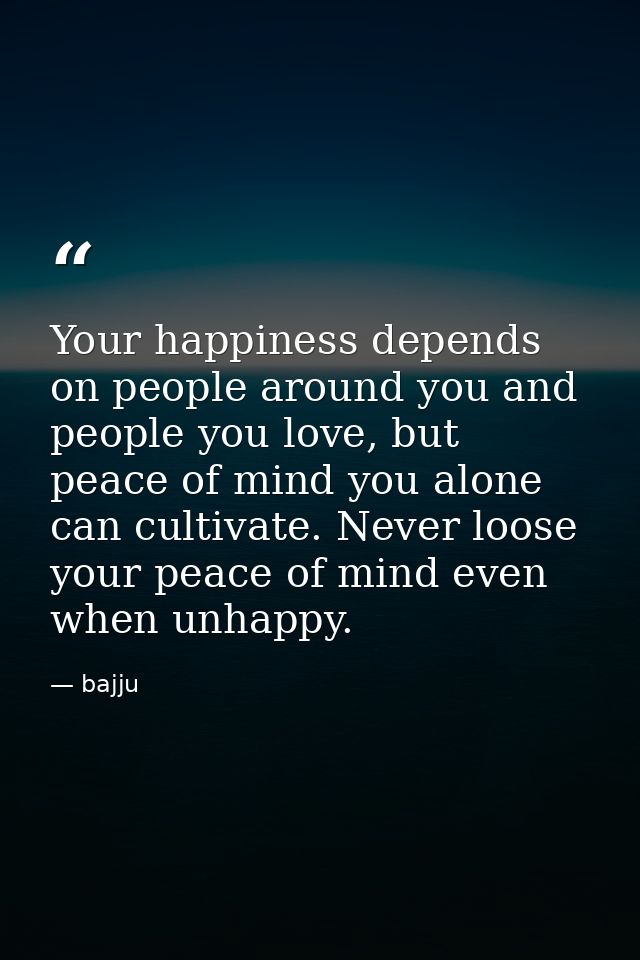 Your happiness depends on people around you and people you love, but peace of mind you alone can cultivate. Never loose  — bajju
