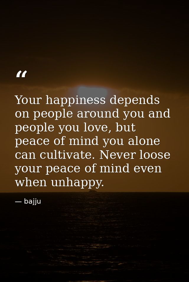 Your happiness depends on people around you and people you love, but peace of mind you alone can cultivate. Never loose  — bajju