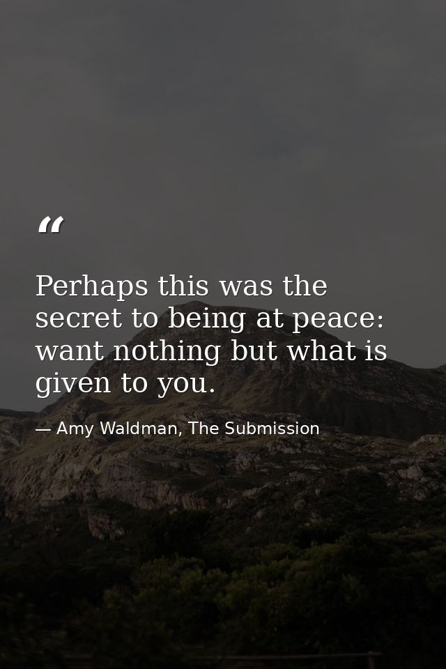 Perhaps this was the secret to being at peace: want nothing but what is given to you. — Amy Waldman, The Submission