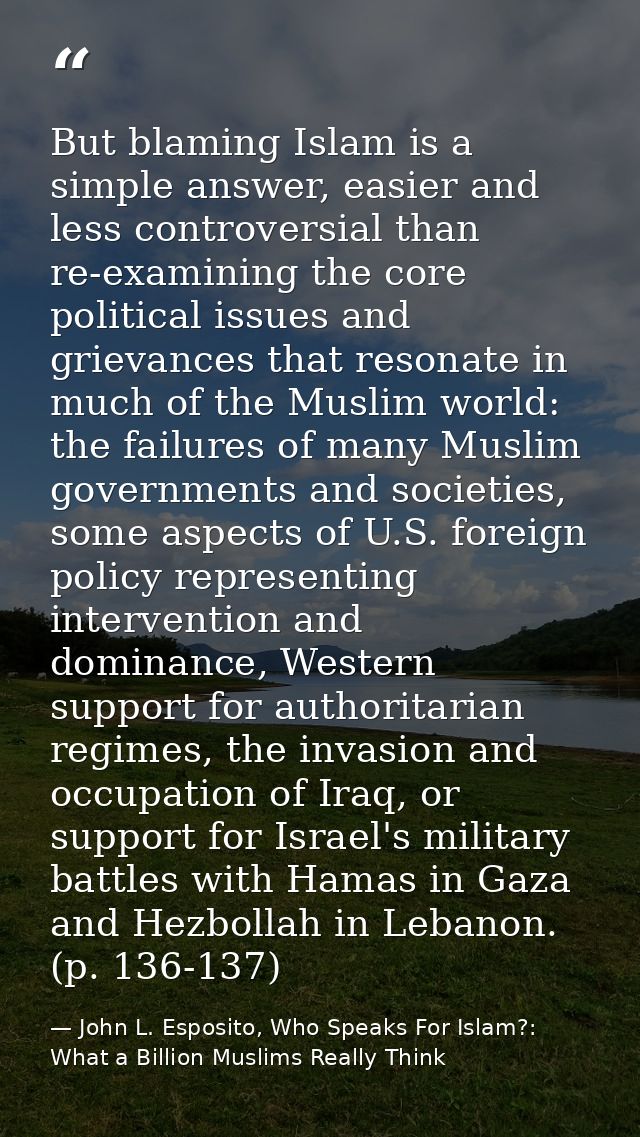 But blaming Islam is a simple answer, easier and less controversial than re-examining the core political issues and grie — John L. Esposito, Who Speaks For Islam?: What a Billion Muslims Really Think