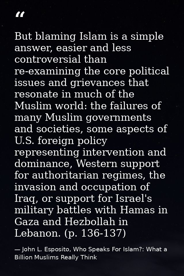 But blaming Islam is a simple answer, easier and less controversial than re-examining the core political issues and grie — John L. Esposito, Who Speaks For Islam?: What a Billion Muslims Really Think