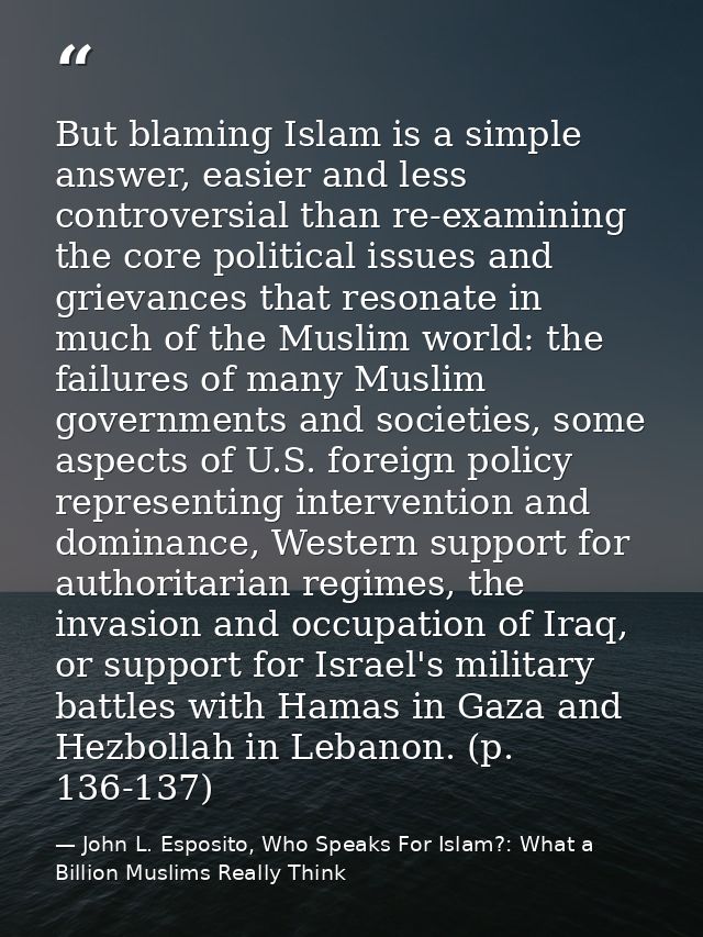 But blaming Islam is a simple answer, easier and less controversial than re-examining the core political issues and grie — John L. Esposito, Who Speaks For Islam?: What a Billion Muslims Really Think