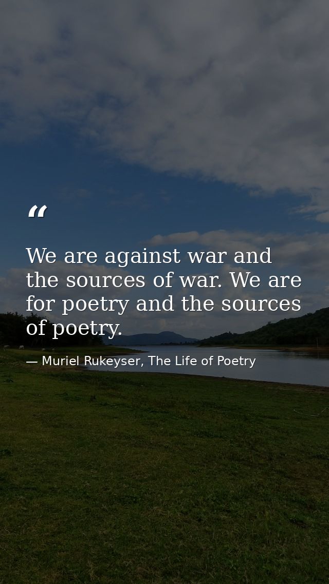 We are against war and the sources of war. We are for poetry and the sources of poetry. — Muriel Rukeyser, The Life of Poetry