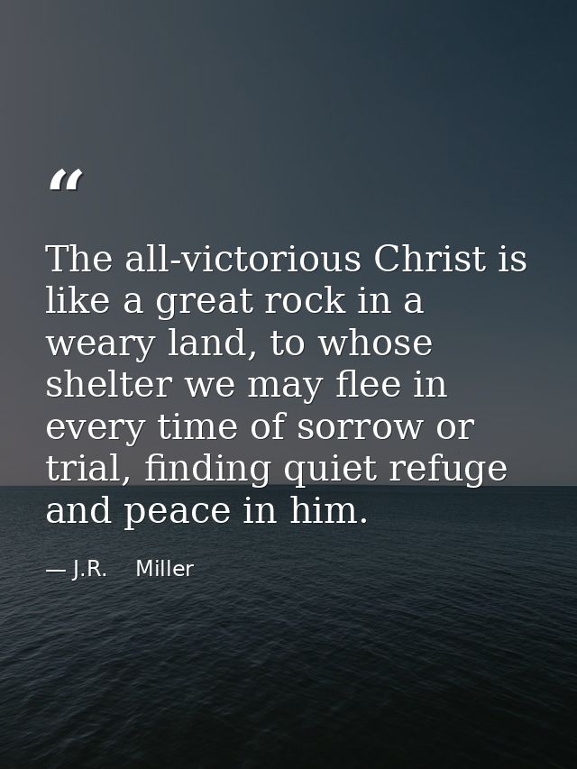 The all-victorious Christ is like a great rock in a weary land, to whose shelter we may flee in every time of sorrow or  — J.R.    Miller