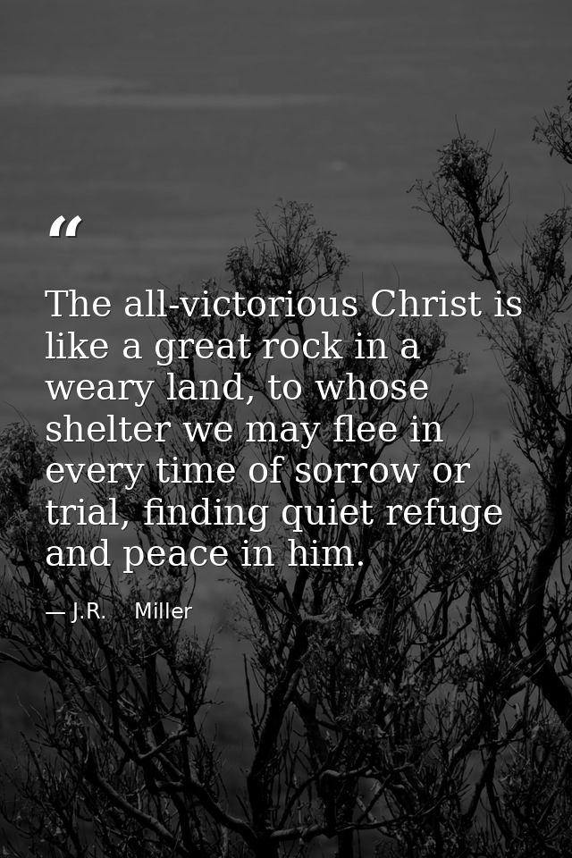 The all-victorious Christ is like a great rock in a weary land, to whose shelter we may flee in every time of sorrow or  — J.R.    Miller