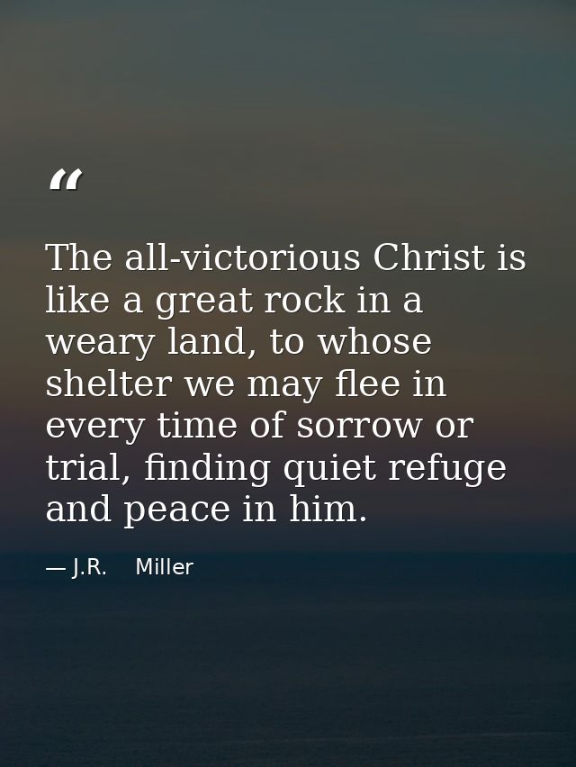 The all-victorious Christ is like a great rock in a weary land, to whose shelter we may flee in every time of sorrow or  — J.R.    Miller