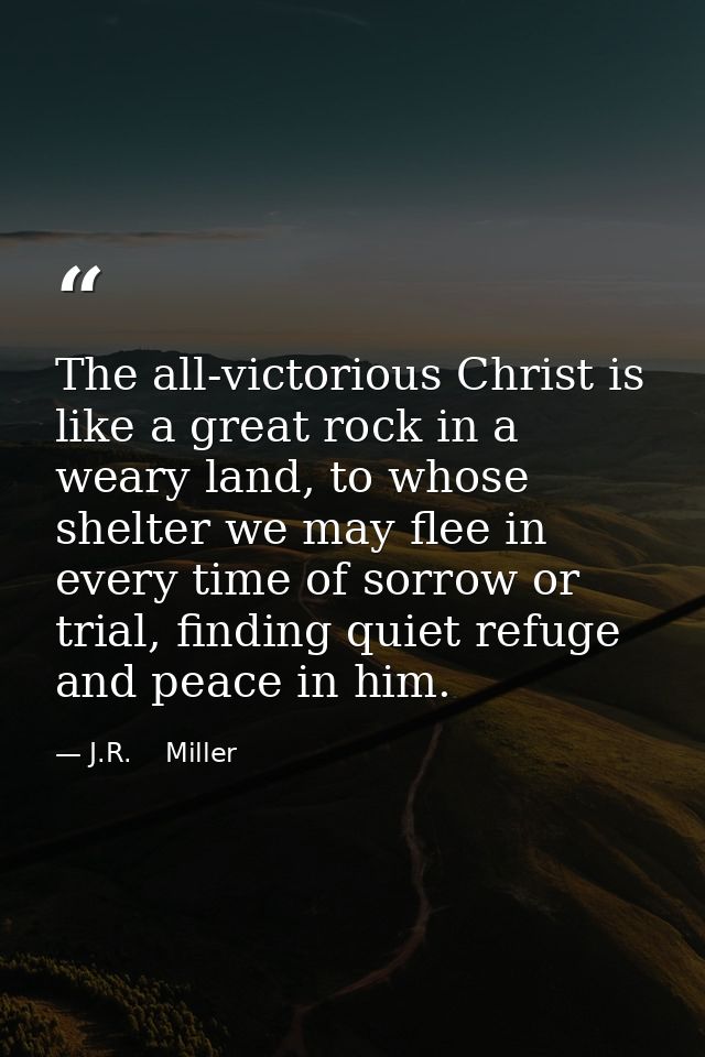 The all-victorious Christ is like a great rock in a weary land, to whose shelter we may flee in every time of sorrow or  — J.R.    Miller