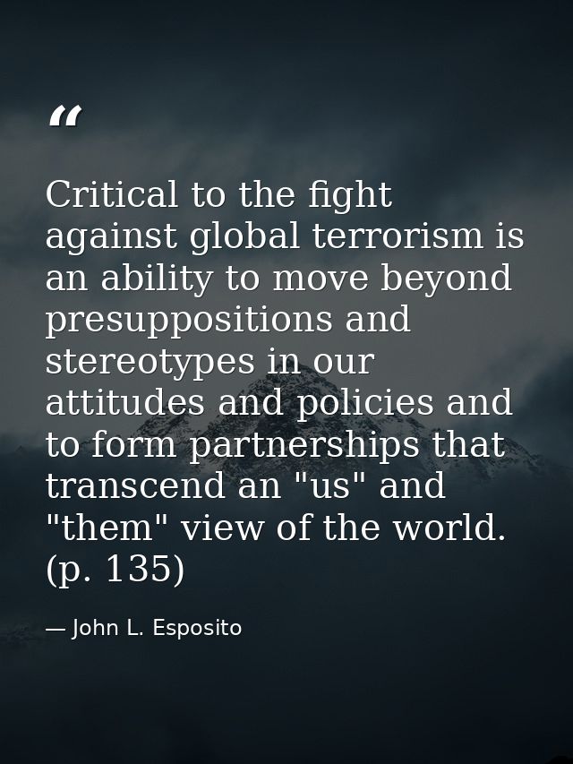 Critical to the fight against global terrorism is an ability to move beyond presuppositions and stereotypes in our attit — John L. Esposito